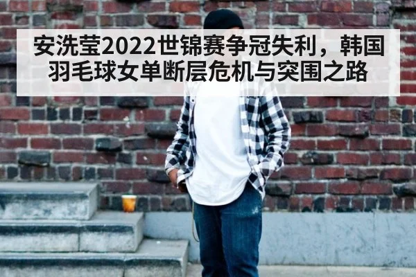 安洗莹2022世锦赛争冠失利,韩国羽毛球女单断层危机与突围之路